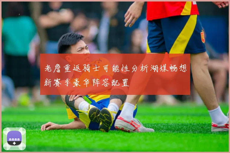 老詹重返骑士可能性分析湖媒畅想新赛季豪华阵容配置
