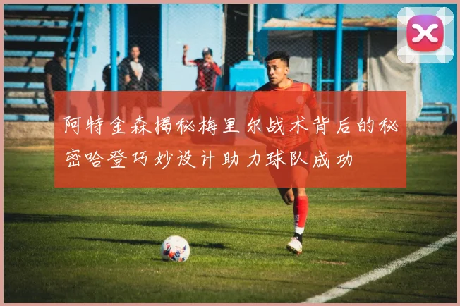 阿特金森揭秘梅里尔战术背后的秘密哈登巧妙设计助力球队成功