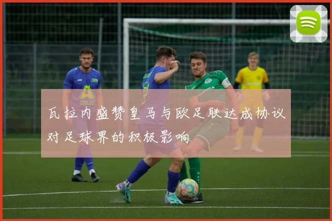 瓦拉内盛赞皇马与欧足联达成协议对足球界的积极影响