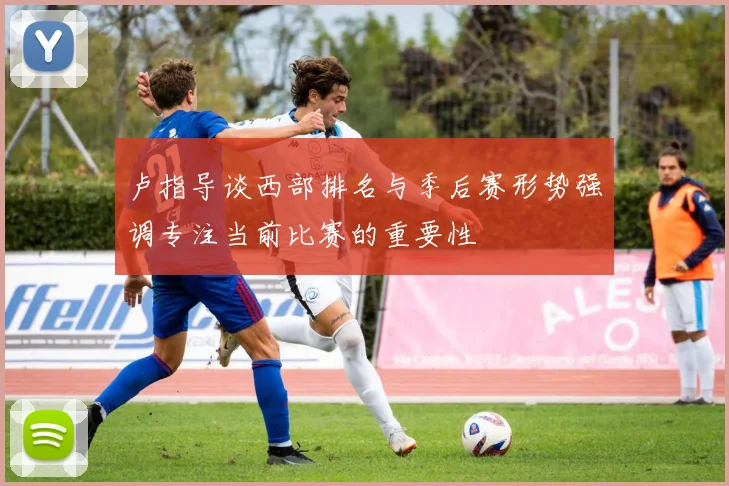 卢指导谈西部排名与季后赛形势强调专注当前比赛的重要性