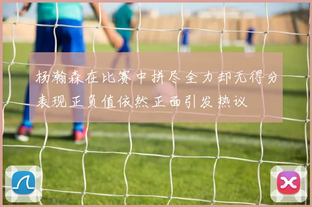 杨瀚森在比赛中拼尽全力却无得分表现正负值依然正面引发热议