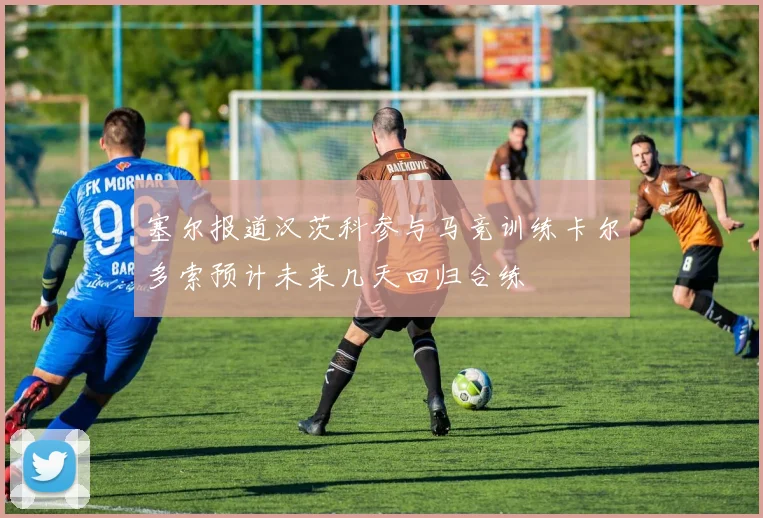 塞尔报道汉茨科参与马竞训练卡尔多索预计未来几天回归合练