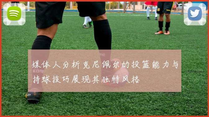 媒体人分析克尼佩尔的投篮能力与持球技巧展现其独特风格