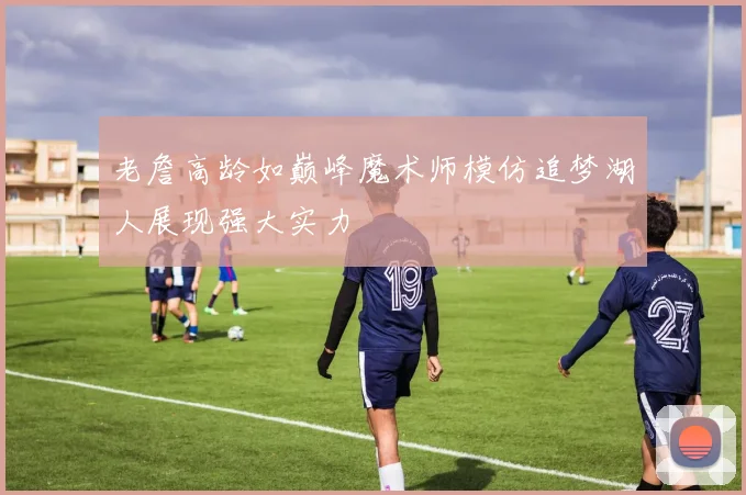 老詹高龄如巅峰魔术师模仿追梦湖人展现强大实力